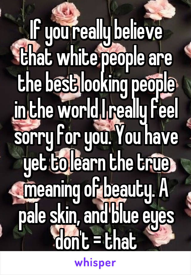 If you really believe that white people are the best looking people in the world I really feel sorry for you. You have yet to learn the true meaning of beauty. A pale skin, and blue eyes don't = that
