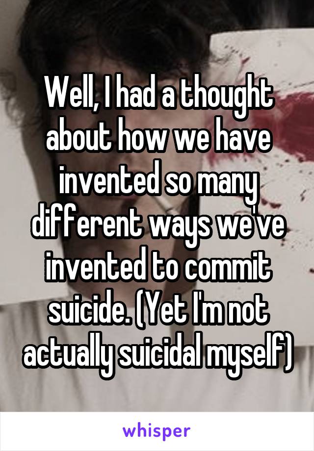 Well, I had a thought about how we have invented so many different ways we've invented to commit suicide. (Yet I'm not actually suicidal myself)