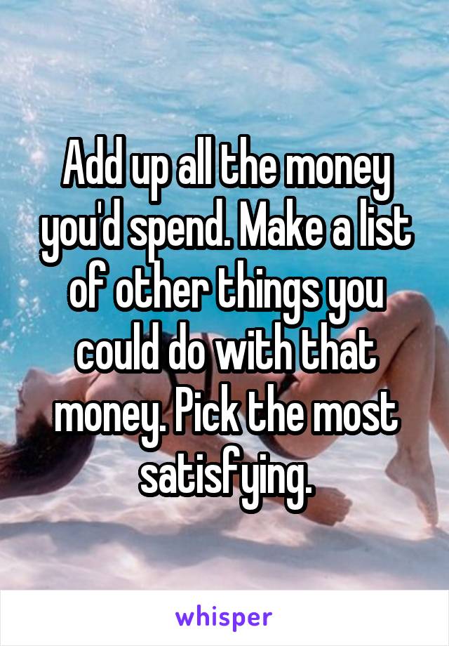 Add up all the money you'd spend. Make a list of other things you could do with that money. Pick the most satisfying.