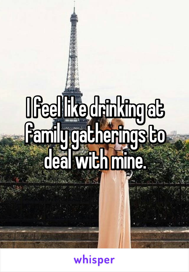 I feel like drinking at family gatherings to deal with mine.