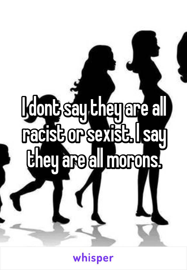 I dont say they are all racist or sexist. I say they are all morons.