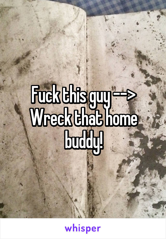 Fuck this guy -->
Wreck that home buddy!