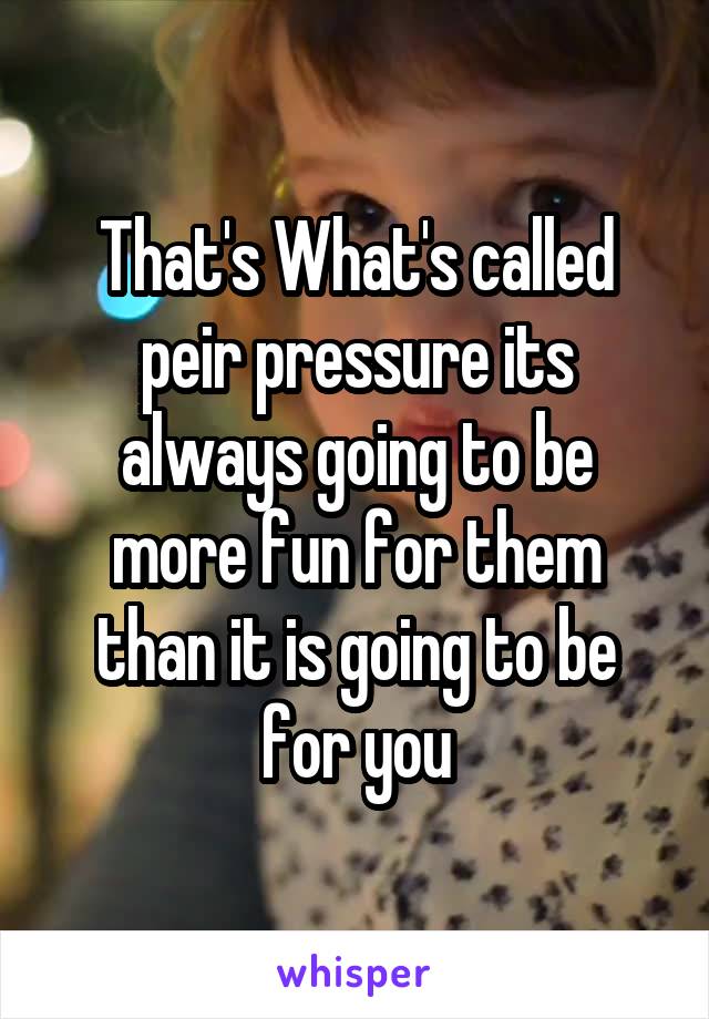 That's What's called peir pressure its always going to be more fun for them than it is going to be for you