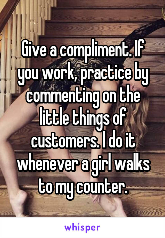 Give a compliment. If you work, practice by commenting on the little things of customers. I do it whenever a girl walks to my counter.