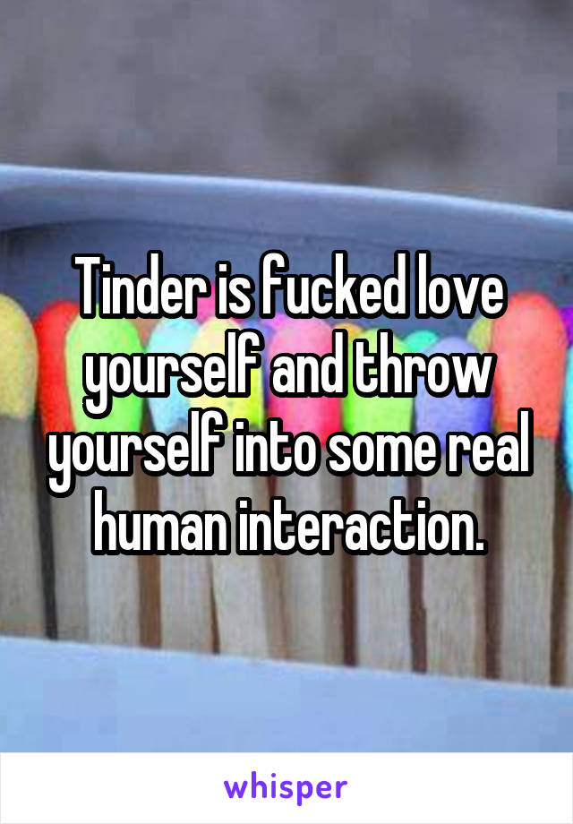 Tinder is fucked love yourself and throw yourself into some real human interaction.