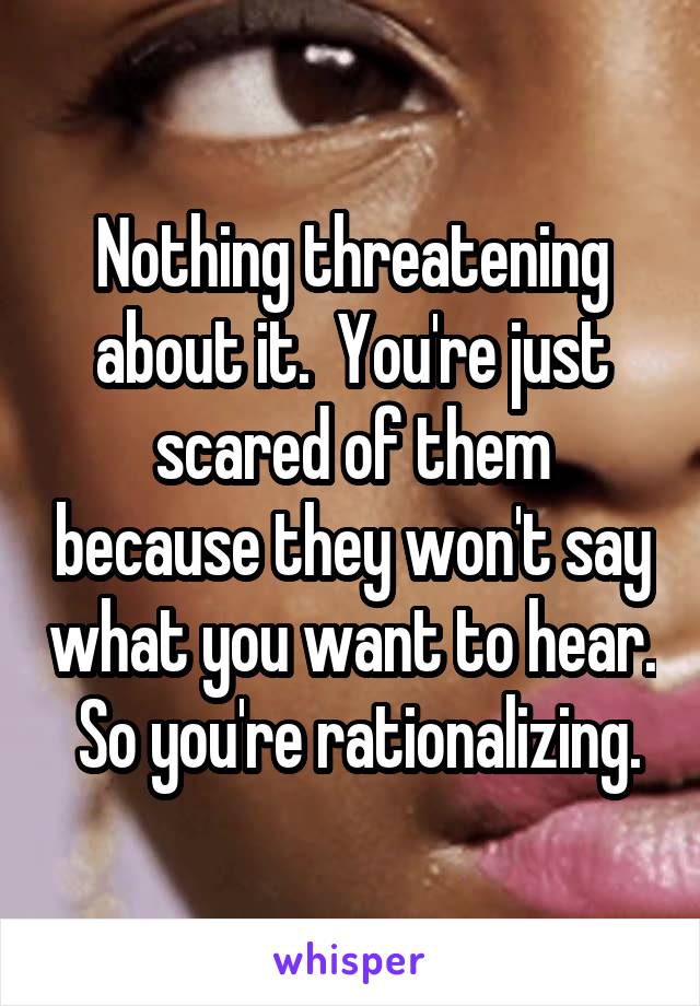 Nothing threatening about it.  You're just scared of them because they won't say what you want to hear.  So you're rationalizing.