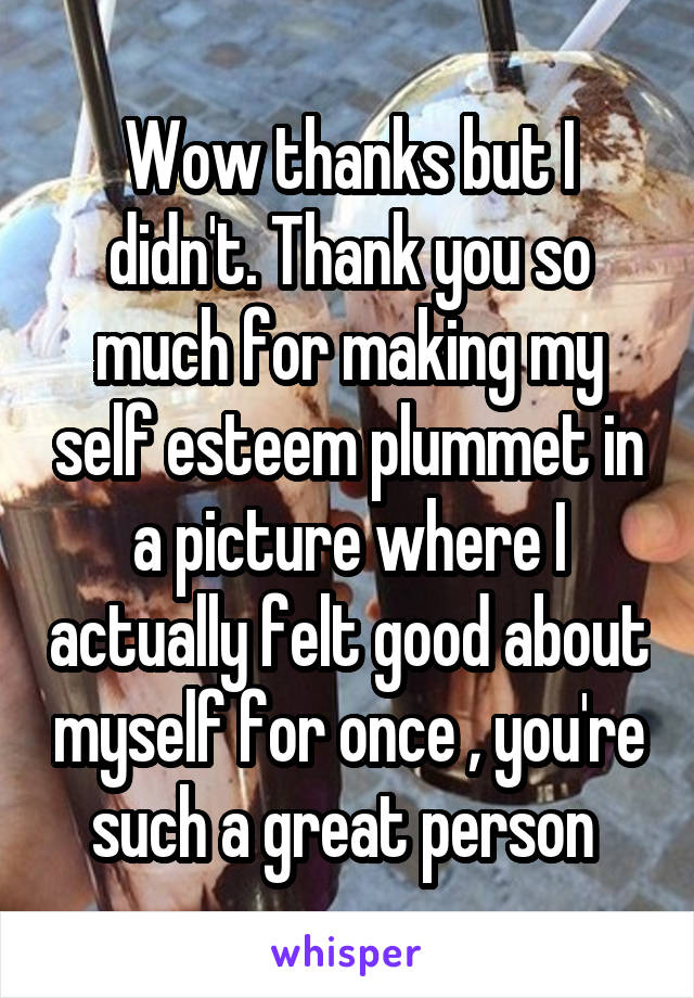 Wow thanks but I didn't. Thank you so much for making my self esteem plummet in a picture where I actually felt good about myself for once , you're such a great person 