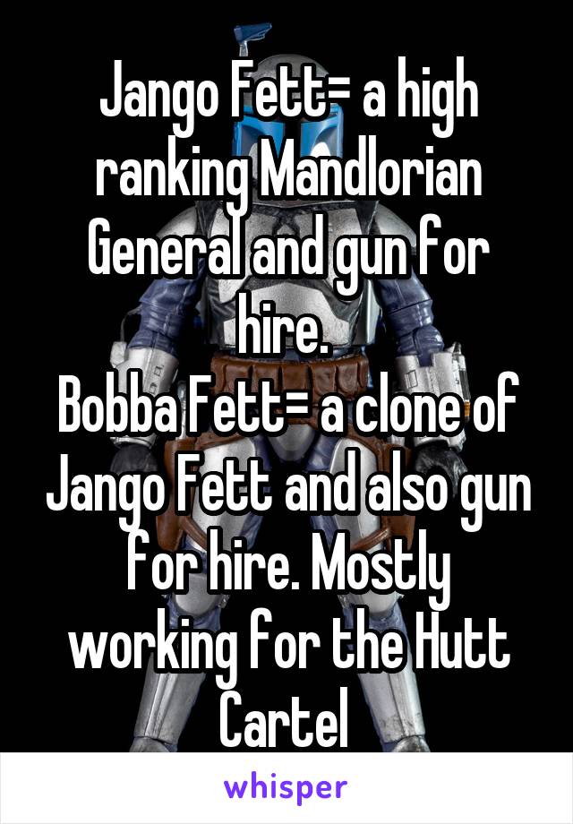 Jango Fett= a high ranking Mandlorian General and gun for hire. 
Bobba Fett= a clone of Jango Fett and also gun for hire. Mostly working for the Hutt Cartel 