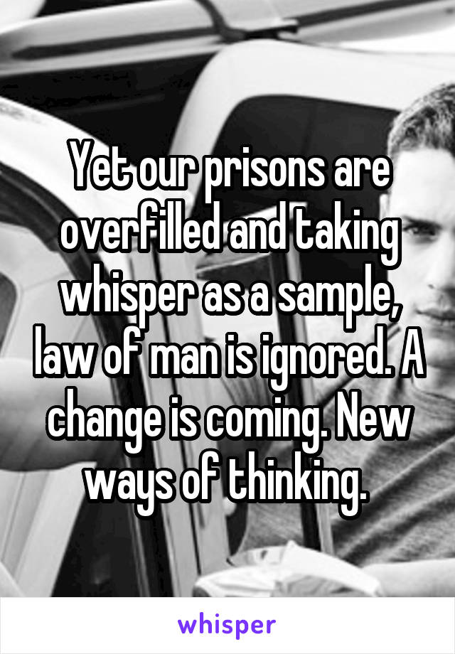 Yet our prisons are overfilled and taking whisper as a sample, law of man is ignored. A change is coming. New ways of thinking. 