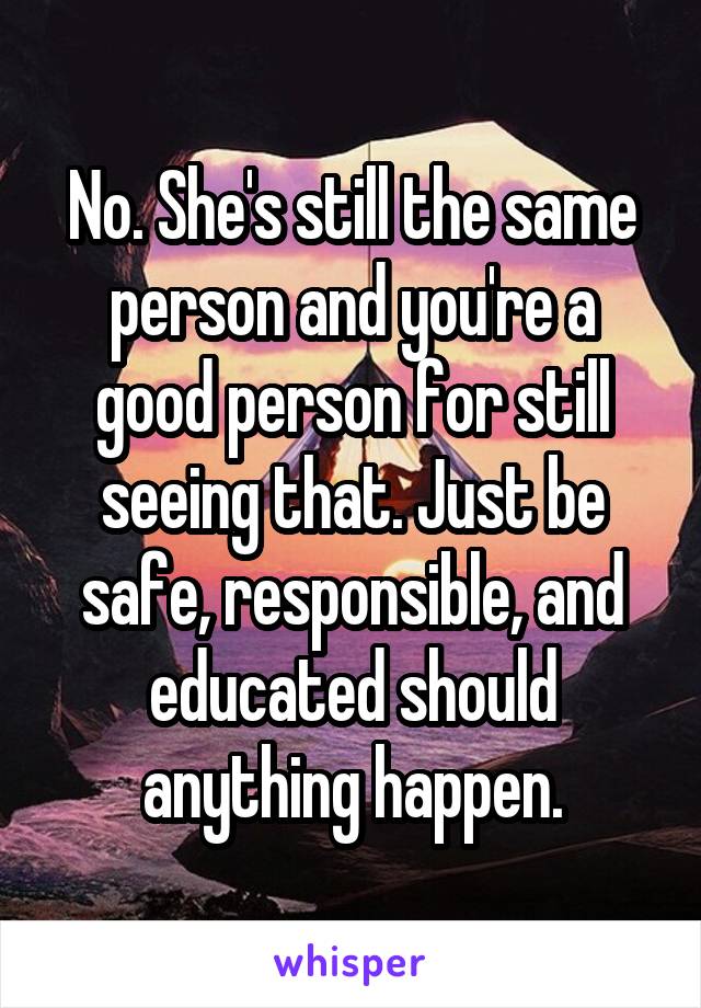 No. She's still the same person and you're a good person for still seeing that. Just be safe, responsible, and educated should anything happen.