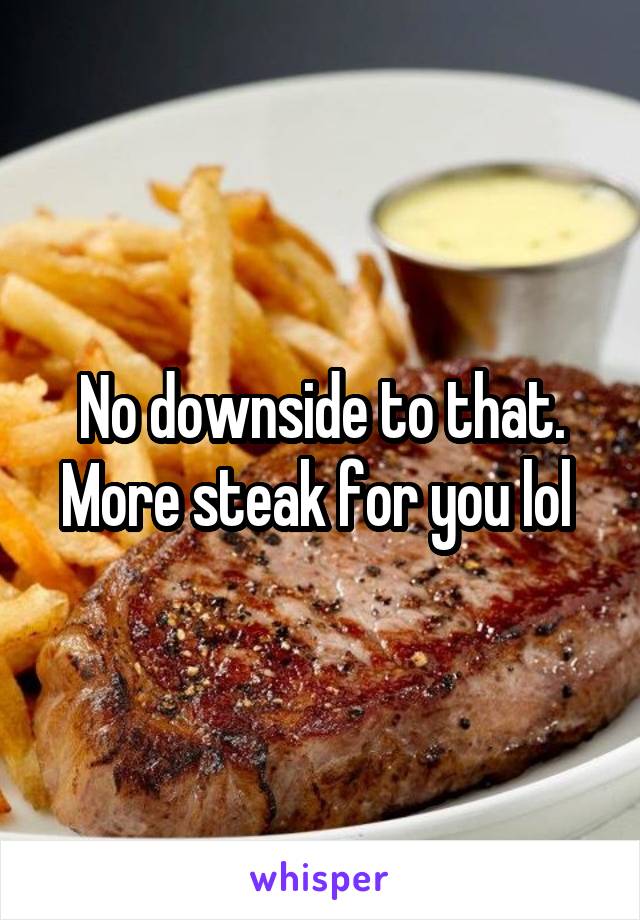 No downside to that. More steak for you lol 