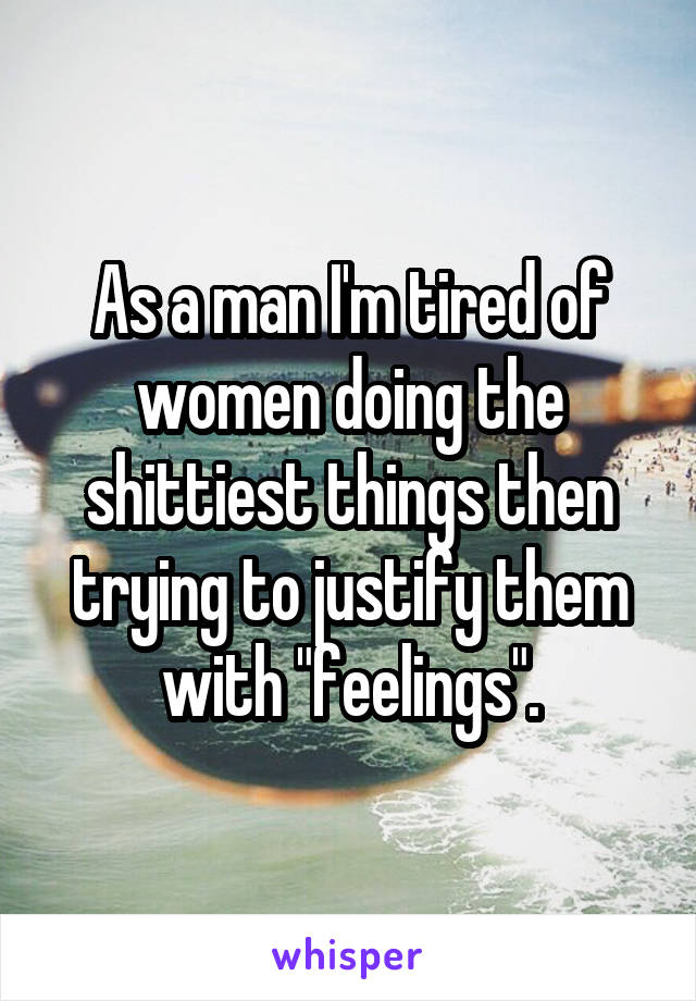 As a man I'm tired of women doing the shittiest things then trying to justify them with "feelings".