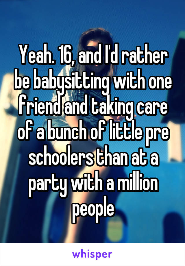 Yeah. 16, and I'd rather be babysitting with one friend and taking care of a bunch of little pre schoolers than at a party with a million people