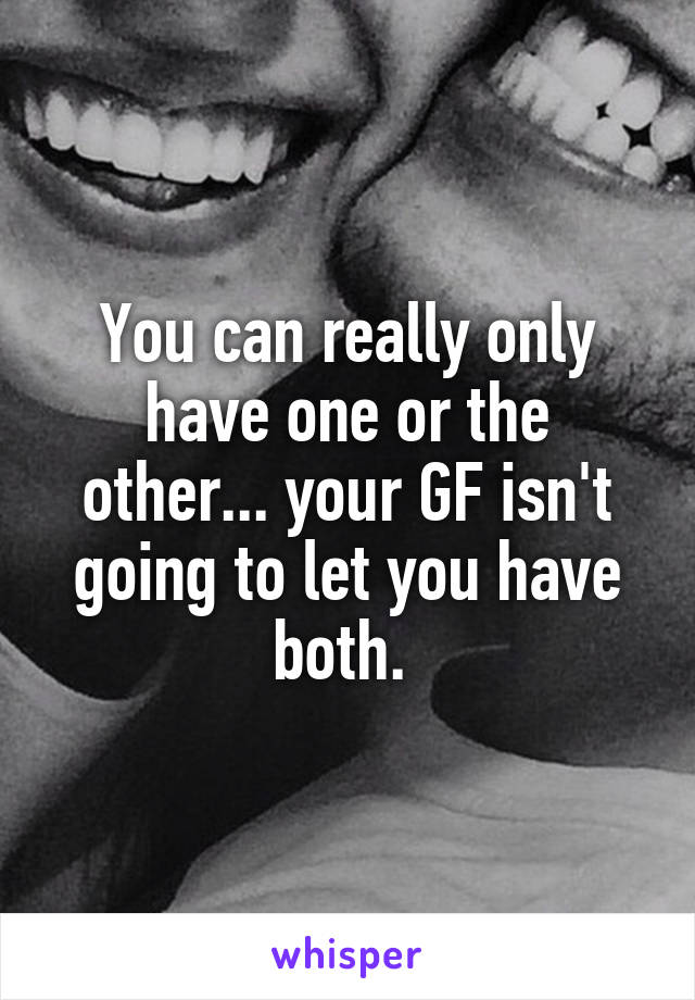 You can really only have one or the other... your GF isn't going to let you have both. 