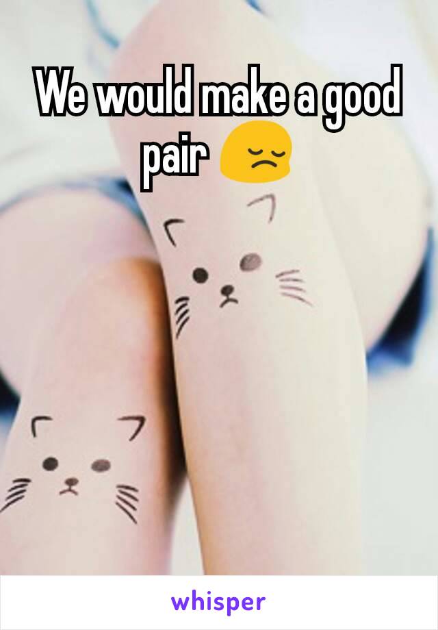 We would make a good pair 😔