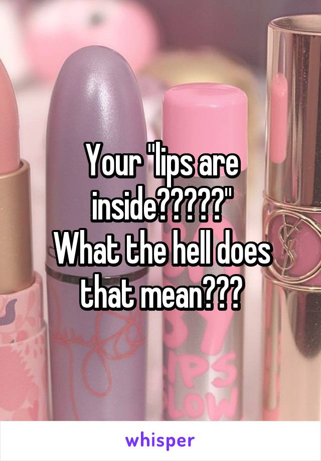 Your "lips are inside?????"
What the hell does that mean???