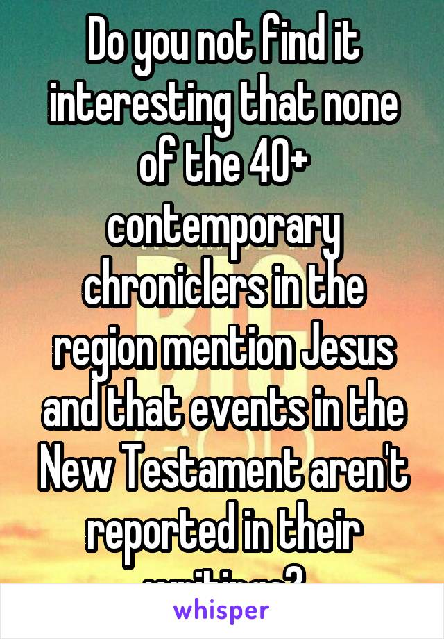 Do you not find it interesting that none of the 40+ contemporary chroniclers in the region mention Jesus and that events in the New Testament aren't reported in their writings?