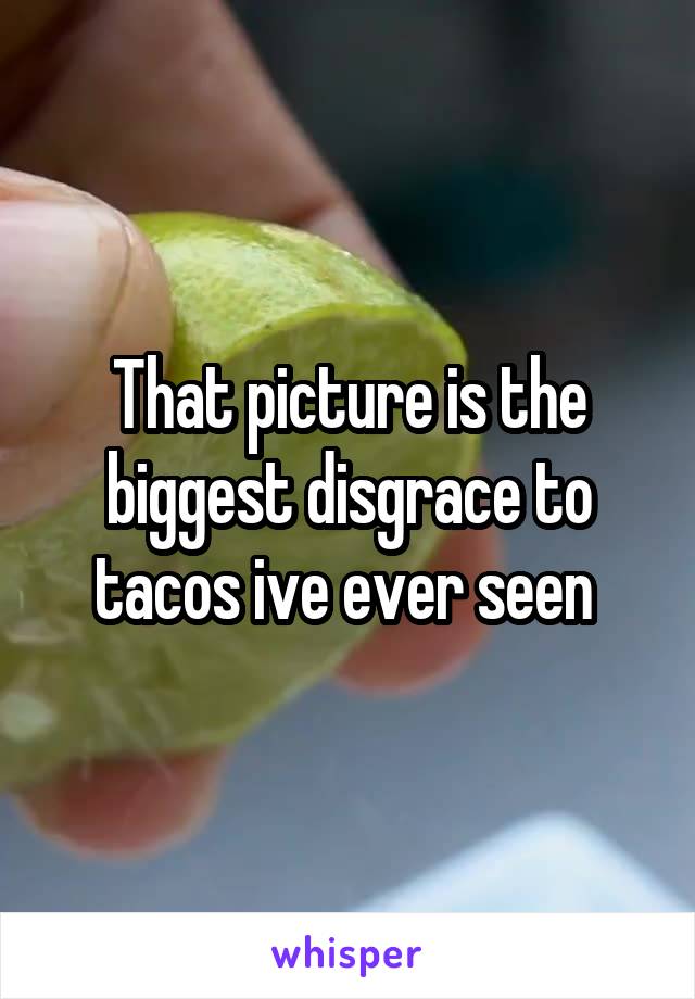That picture is the biggest disgrace to tacos ive ever seen 