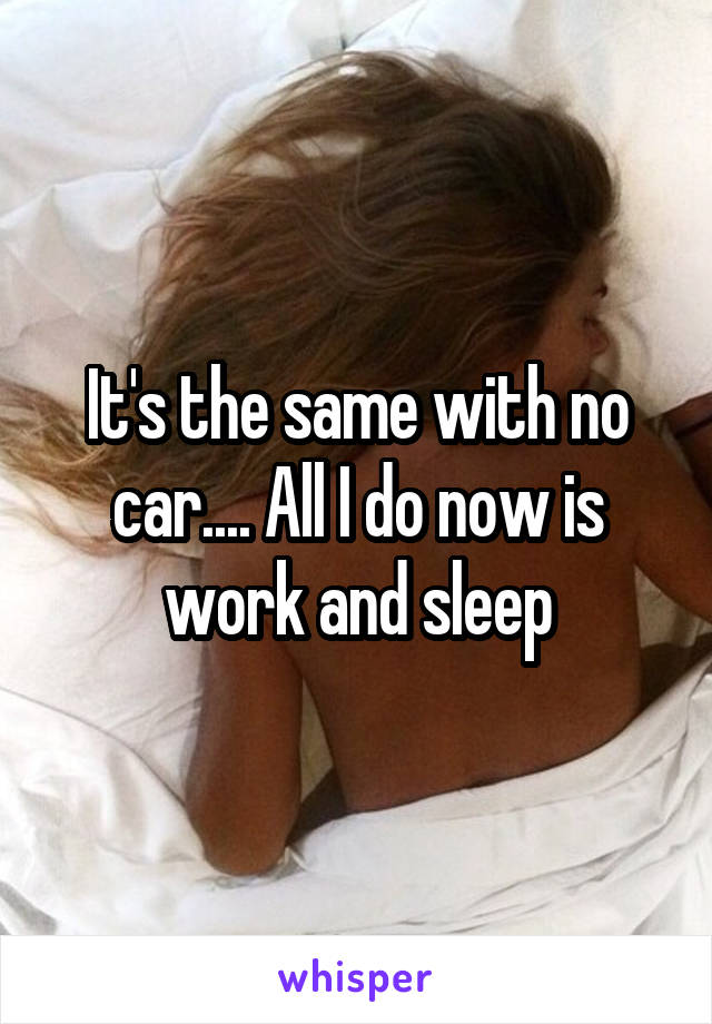 It's the same with no car.... All I do now is work and sleep