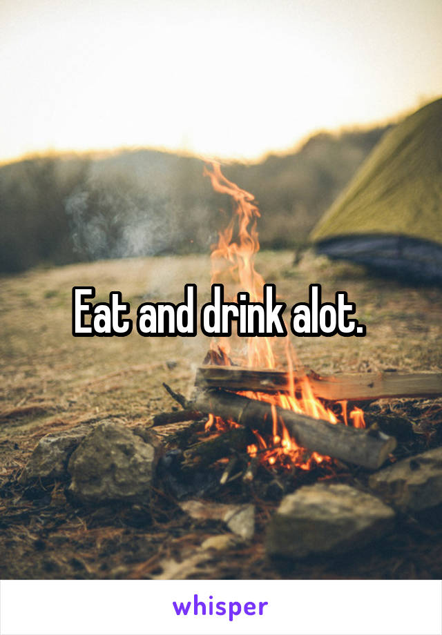 Eat and drink alot. 