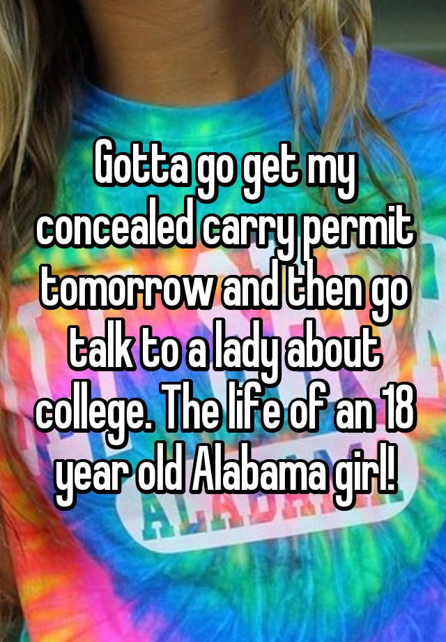 Gotta go get my concealed carry permit tomorrow and then go talk to a lady about college. The life of an 18 year old Alabama girl!