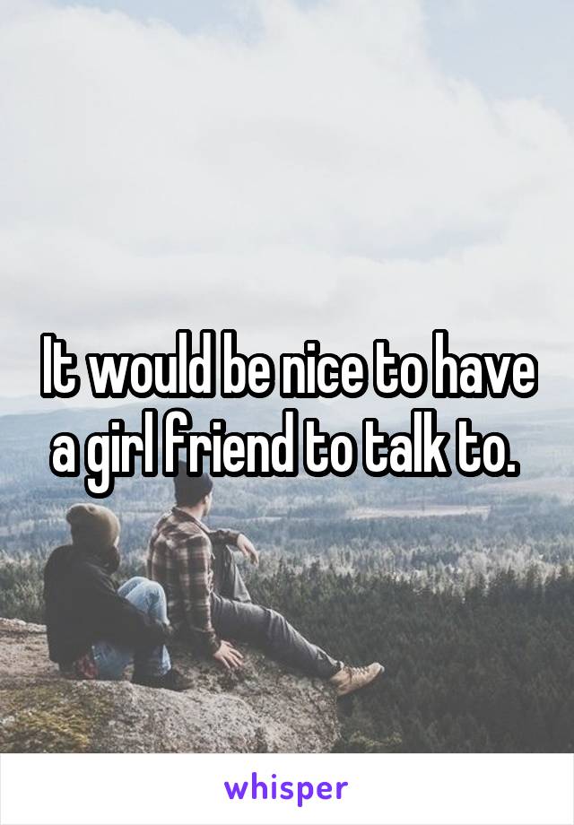 It would be nice to have a girl friend to talk to. 