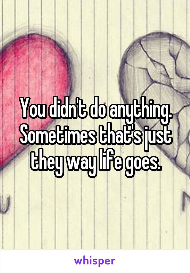 You didn't do anything. Sometimes that's just they way life goes.