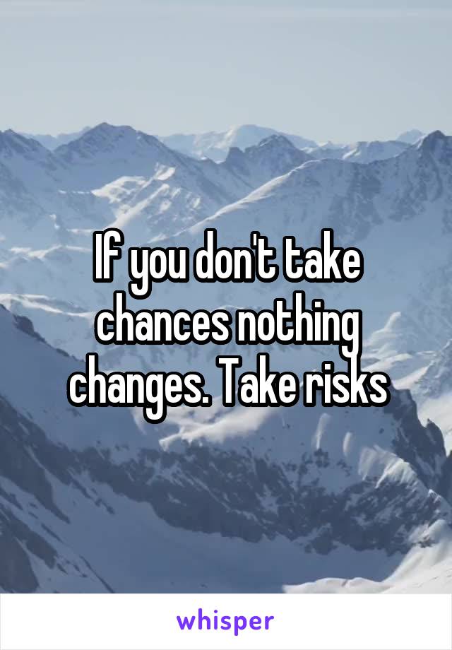 If you don't take chances nothing changes. Take risks
