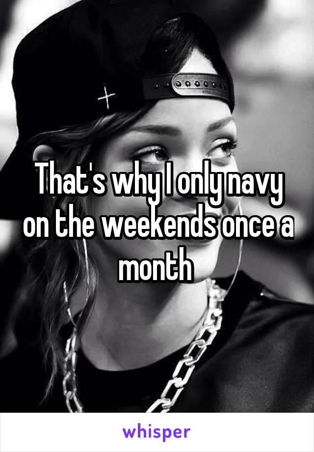 That's why I only navy on the weekends once a month 