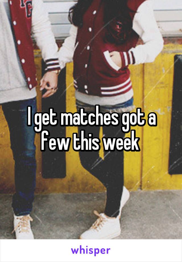 I get matches got a few this week 