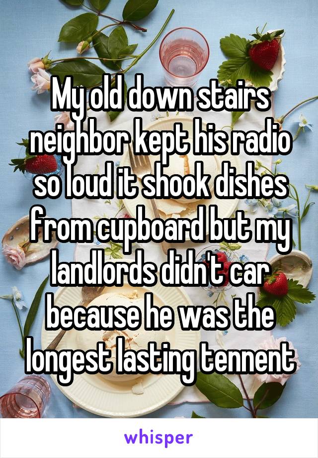 My old down stairs neighbor kept his radio so loud it shook dishes from cupboard but my landlords didn't car because he was the longest lasting tennent