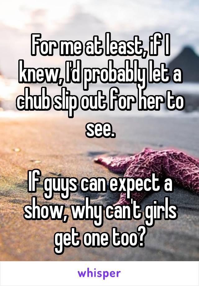 For me at least, if I knew, I'd probably let a chub slip out for her to see.

If guys can expect a show, why can't girls get one too?