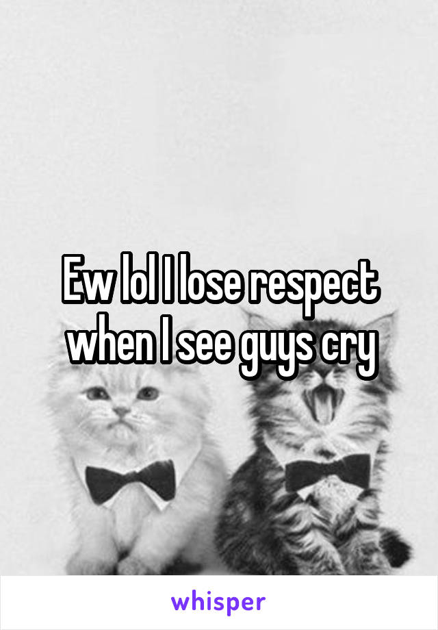 Ew lol I lose respect when I see guys cry