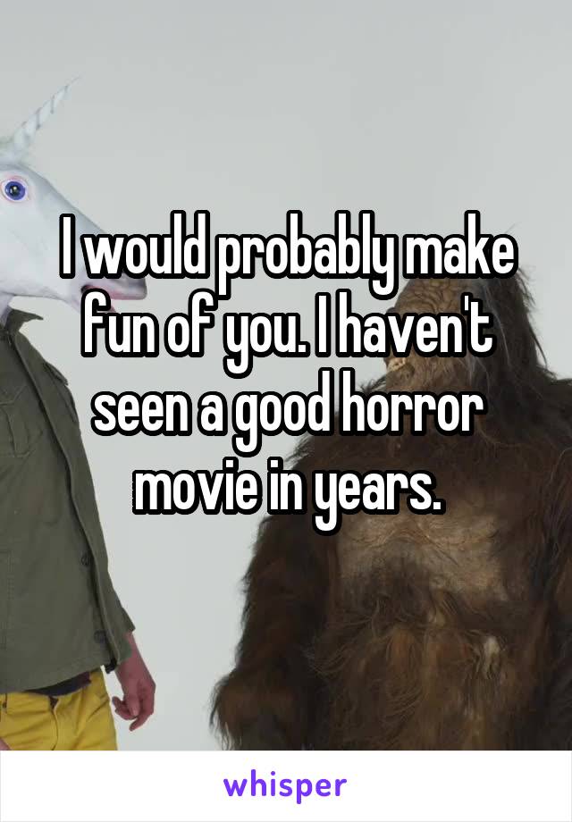 I would probably make fun of you. I haven't seen a good horror movie in years.

