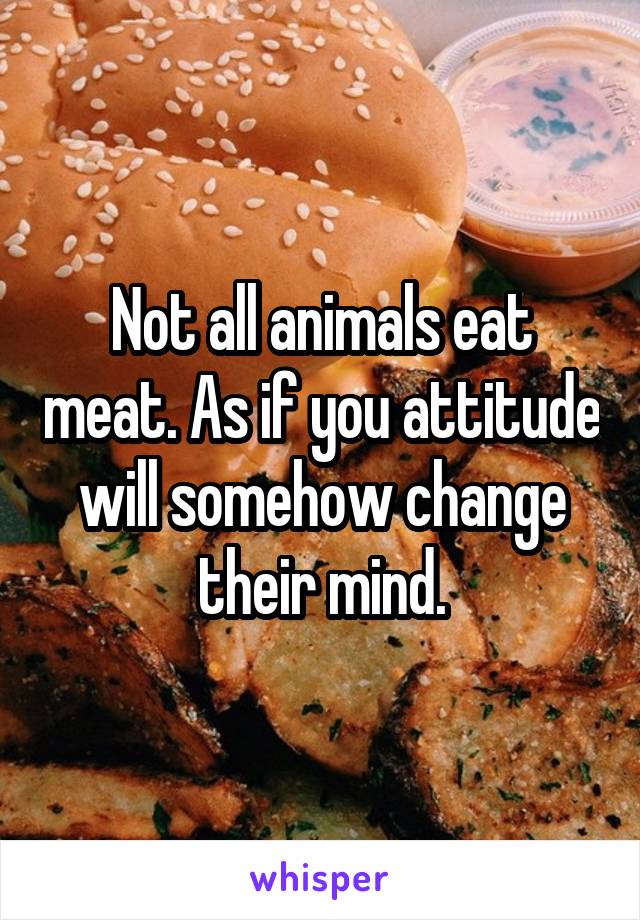 Not all animals eat meat. As if you attitude will somehow change their mind.