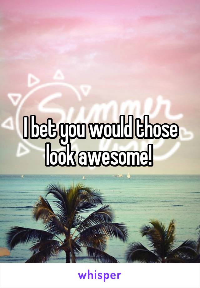 I bet you would those look awesome! 