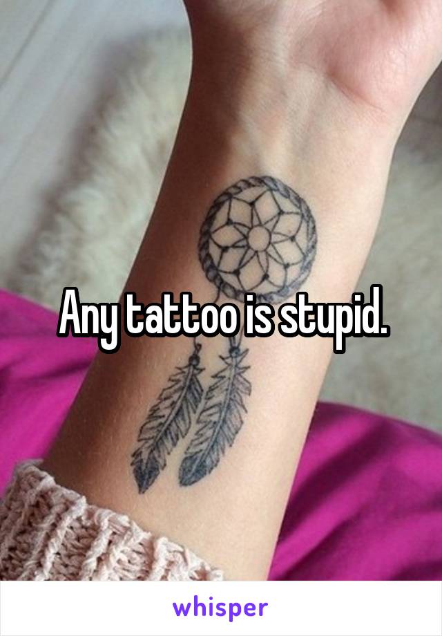 Any tattoo is stupid.