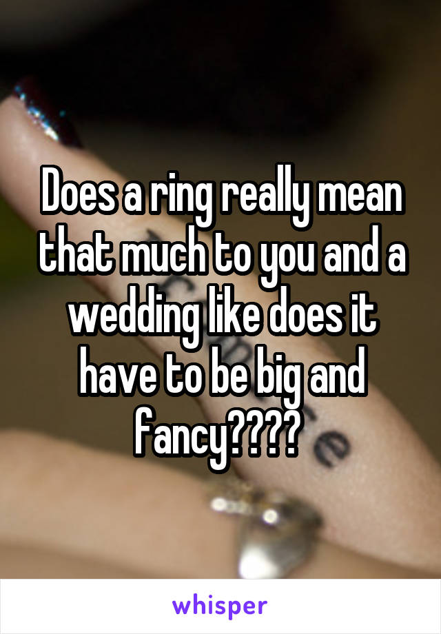 Does a ring really mean that much to you and a wedding like does it have to be big and fancy???? 