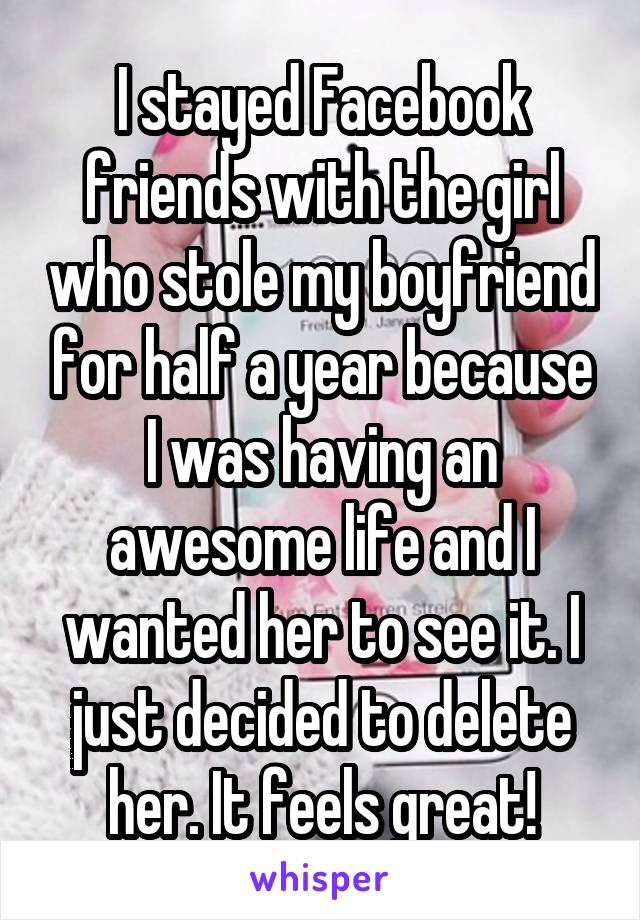 I stayed Facebook friends with the girl who stole my boyfriend for half a year because I was having an awesome life and I wanted her to see it. I just decided to delete her. It feels great!