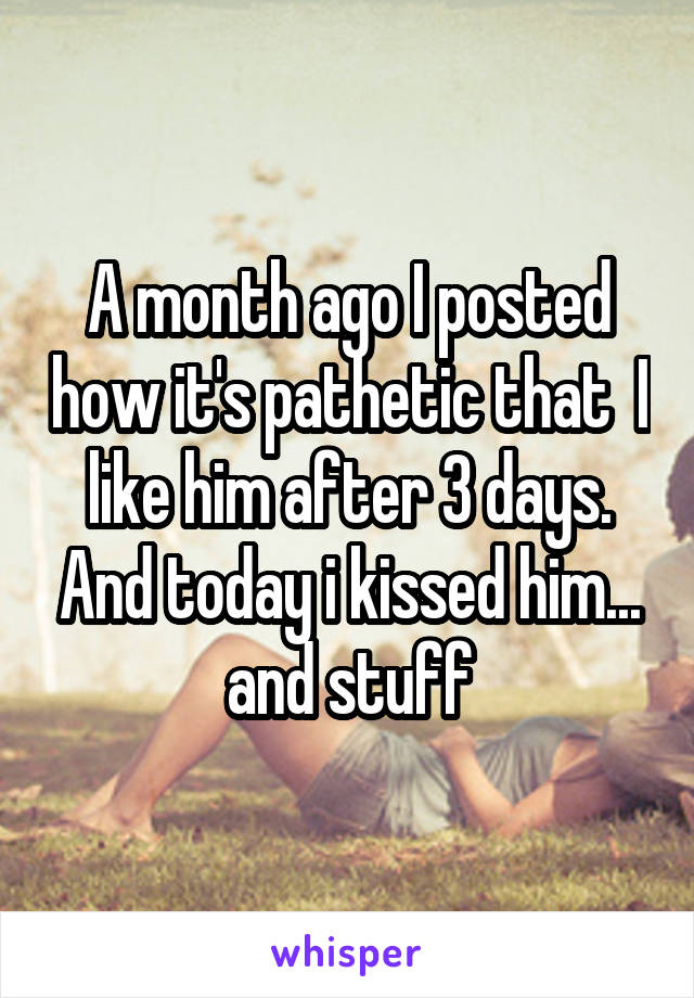 A month ago I posted how it's pathetic that  I like him after 3 days. And today i kissed him... and stuff