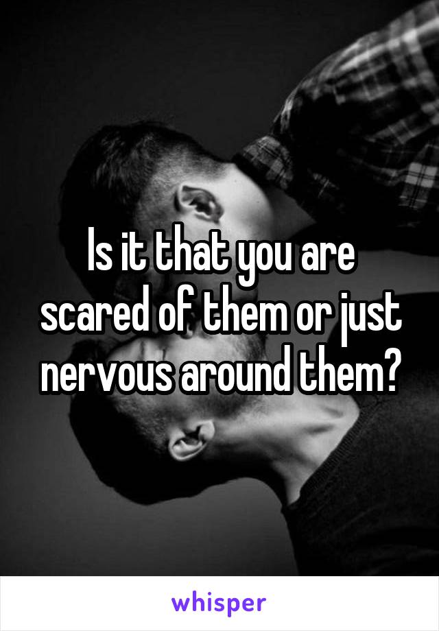 Is it that you are scared of them or just nervous around them?