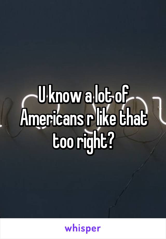 U know a lot of Americans r like that too right?