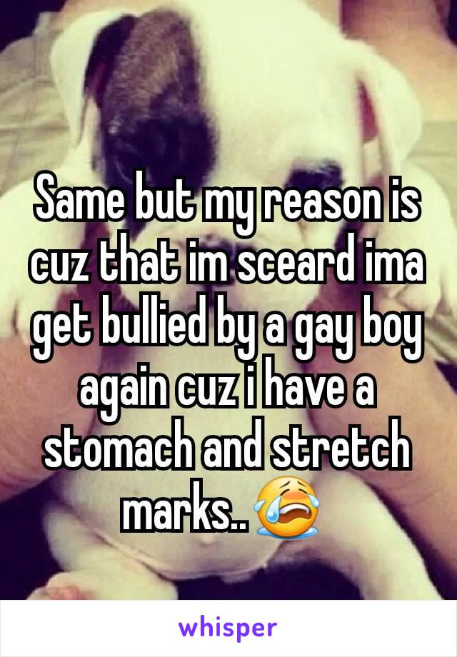 Same but my reason is cuz that im sceard ima get bullied by a gay boy again cuz i have a stomach and stretch marks..😭 