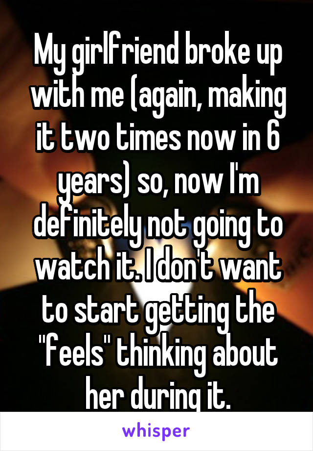 My girlfriend broke up with me (again, making it two times now in 6 years) so, now I'm definitely not going to watch it. I don't want to start getting the "feels" thinking about her during it.