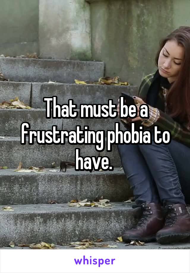 That must be a frustrating phobia to have. 
