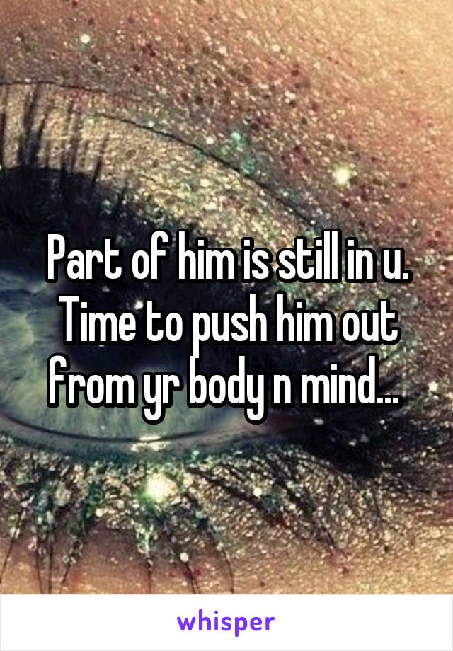 Part of him is still in u. Time to push him out from yr body n mind... 