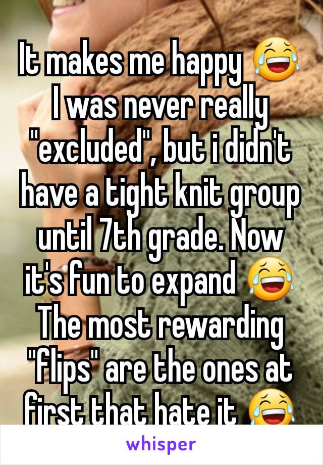 It makes me happy 😂I was never really "excluded", but i didn't have a tight knit group until 7th grade. Now it's fun to expand 😂 The most rewarding "flips" are the ones at first that hate it 😂
