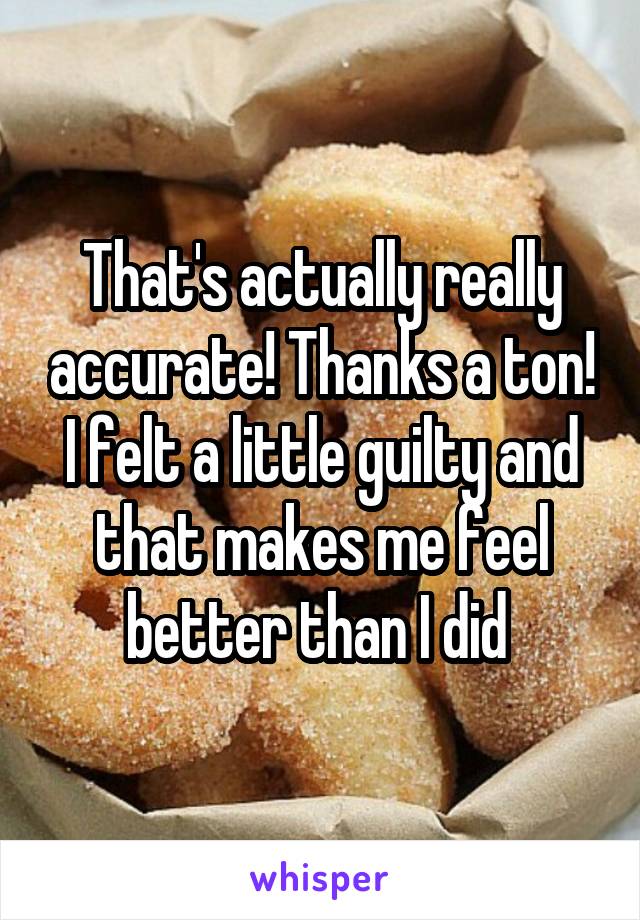 That's actually really accurate! Thanks a ton! I felt a little guilty and that makes me feel better than I did 
