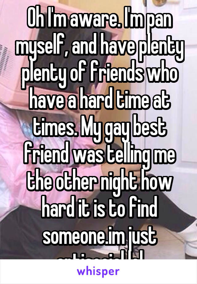 Oh I'm aware. I'm pan myself, and have plenty plenty of friends who have a hard time at times. My gay best friend was telling me the other night how hard it is to find someone.im just antisocial lol
