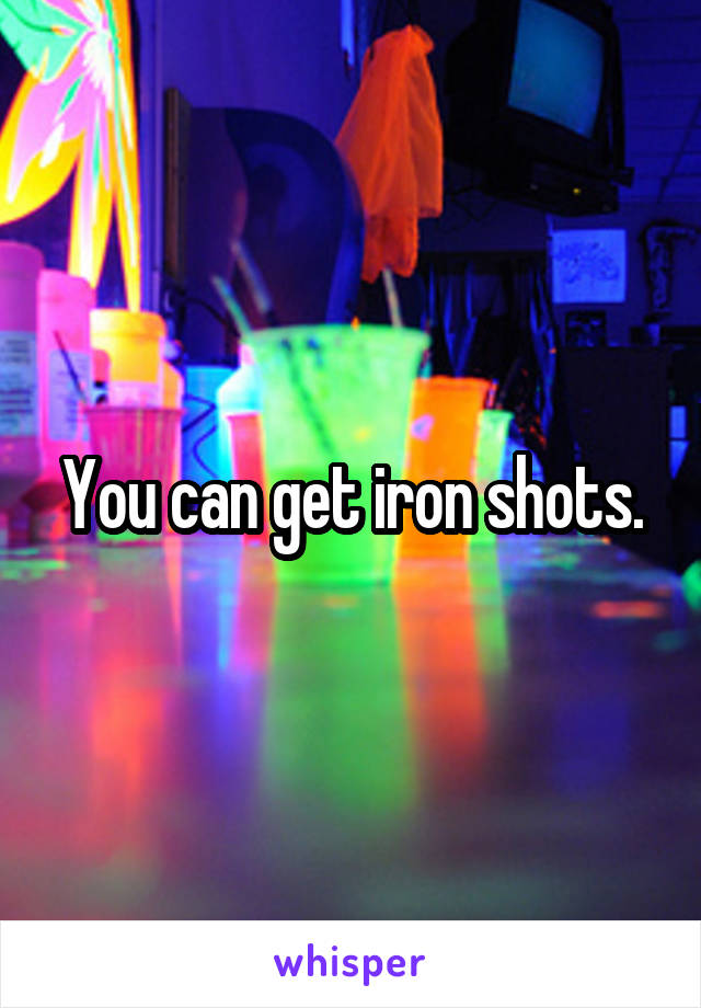 You can get iron shots.